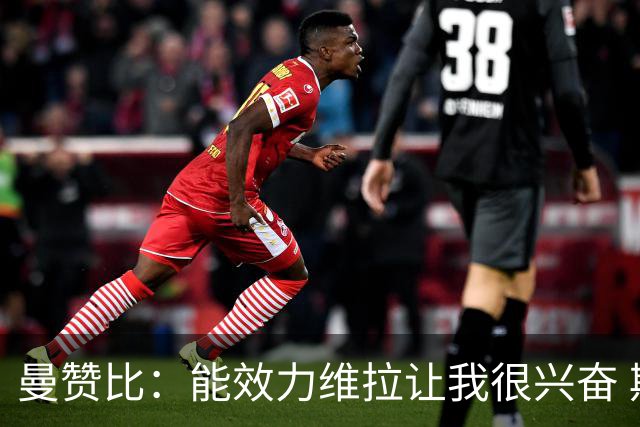 曼赞比：能效力维拉让我很兴奋 期待与埃梅里教练和队友成就大业