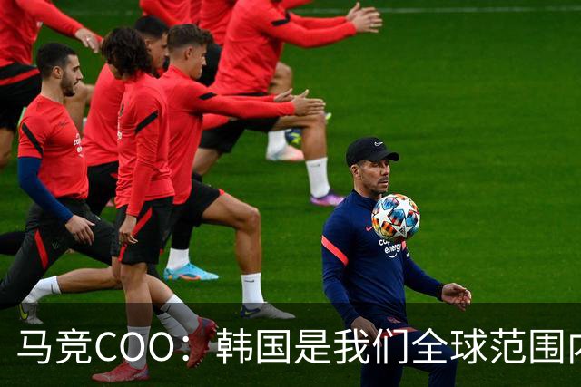 马竞COO：韩国是我们全球范围内最重要的市场之一